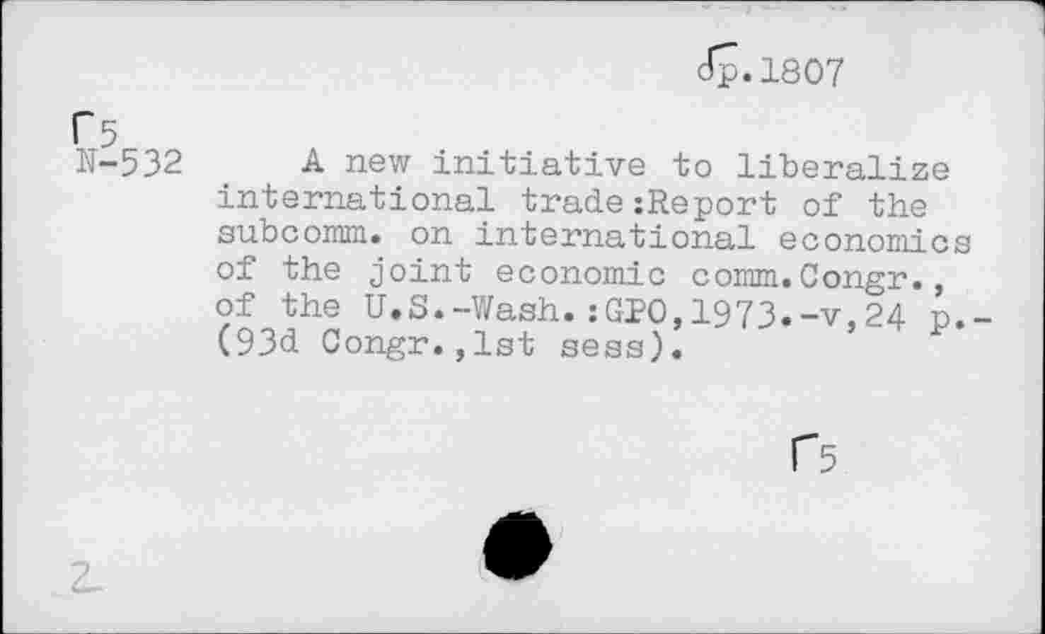 ﻿Jp.1807
r 5
N-532 A new initiative to liberalize international trade:Report of the subcomm, on international economics of the joint economic comm.Congr., of the U.S.-Wash.:GPO,1973.-v,24 p. (93d Congr.,1st sess).
f5